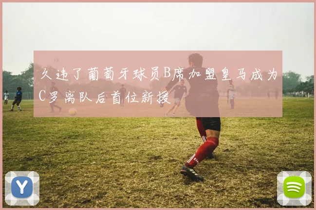 久违了葡萄牙球员B席加盟皇马成为C罗离队后首位新援
