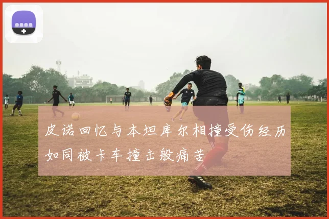 皮诺回忆与本坦库尔相撞受伤经历如同被卡车撞击般痛苦