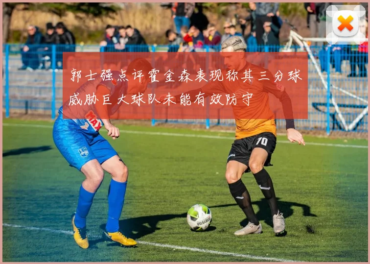 郭士强点评霍金森表现称其三分球威胁巨大球队未能有效防守