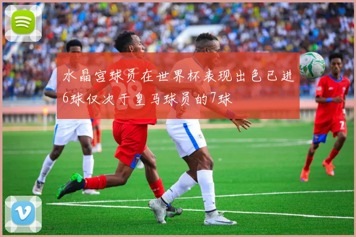 水晶宫球员在世界杯表现出色已进6球仅次于皇马球员的7球