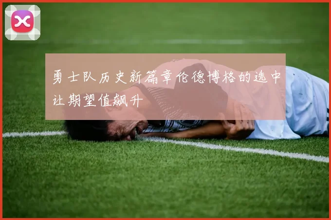 勇士队历史新篇章伦德博格的选中让期望值飙升