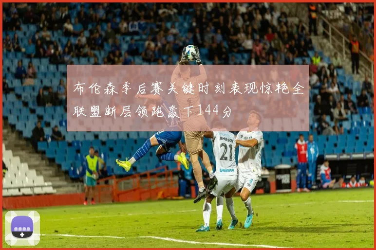 布伦森季后赛关键时刻表现惊艳全联盟断层领跑轰下144分