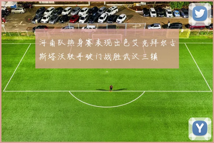 河南队热身赛表现出色艾克拜尔古斯塔沃联手破门战胜武汉三镇