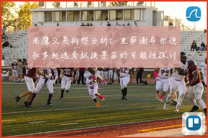 老鹰交易构想分析：里萨谢希尔德和多轮选秀权换墨菲的可能性探讨