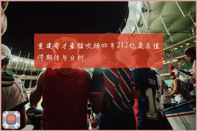 重建奇才豪赌吹杨四年212亿是否值得期待与分析